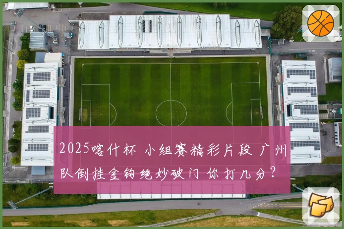 2025喀什杯 小组赛精彩片段 广州队倒挂金钩绝妙破门 你打几分？