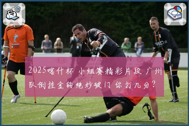 2025喀什杯 小组赛精彩片段 广州队倒挂金钩绝妙破门 你打几分？