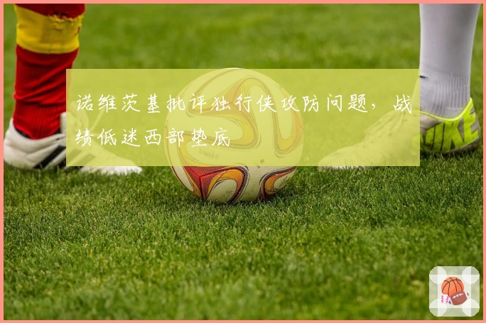 诺维茨基批评独行侠攻防问题，战绩低迷西部垫底