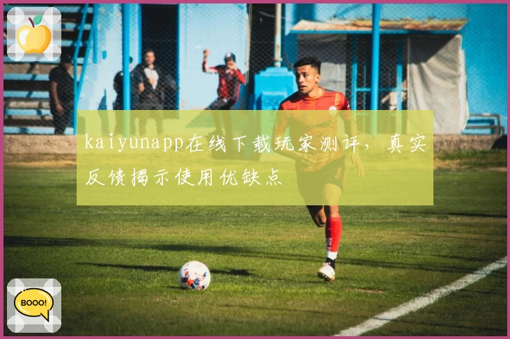 kaiyunapp在线下载玩家测评，真实反馈揭示使用优缺点