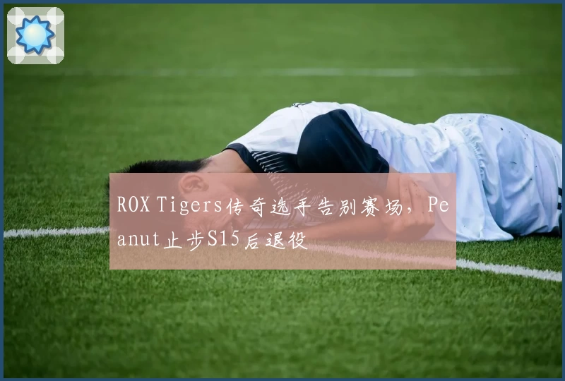 ROX Tigers传奇选手告别赛场，Peanut止步S15后退役