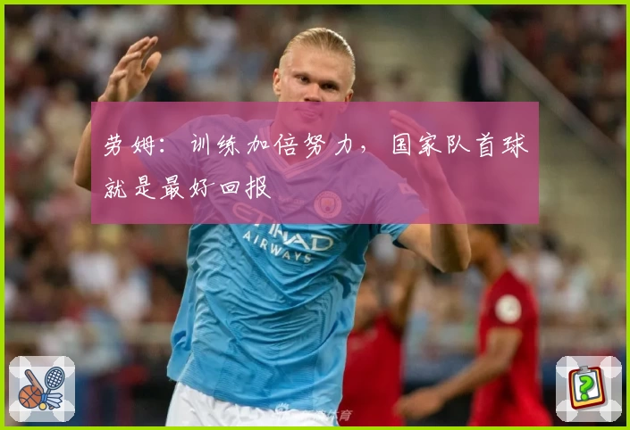 劳姆：训练加倍努力，国家队首球就是最好回报