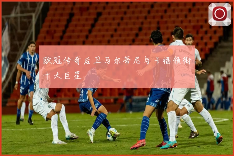 欧冠传奇后卫马尔蒂尼与卡福领衔十大巨星