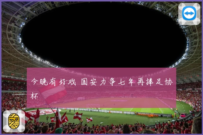 今晚有好戏 国安力争七年再捧足协杯