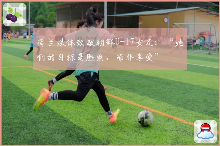 荷兰媒体致敬朝鲜U-17女足：“她们的目标是胜利，而非享受”