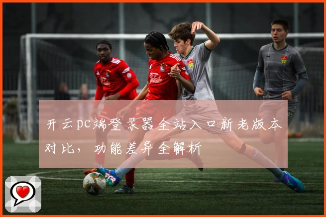 开云pc端登录器全站入口新老版本对比，功能差异全解析