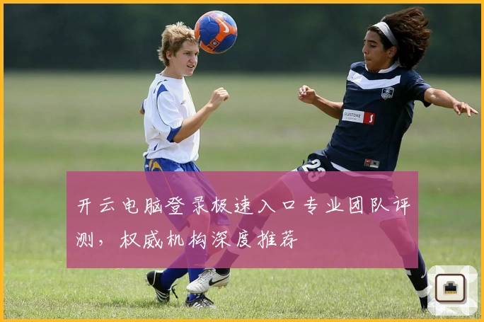 开云电脑登录极速入口专业团队评测,权威机构深度推荐