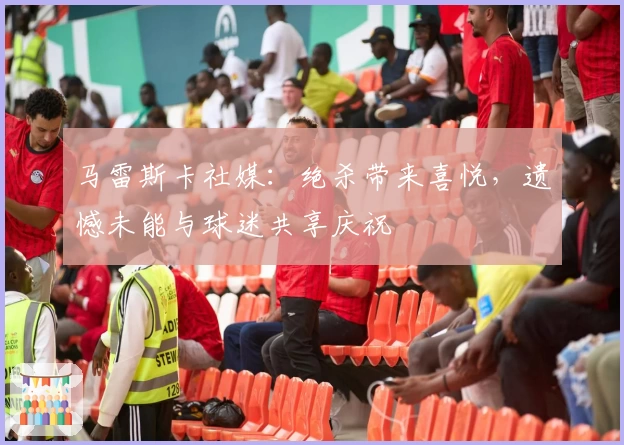 马雷斯卡社媒:绝杀带来喜悦,遗憾未能与球迷共享庆祝